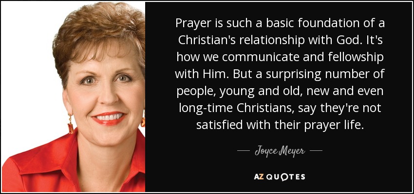 Prayer is such a basic foundation of a Christian's relationship with God. It's how we communicate and fellowship with Him. But a surprising number of people, young and old, new and even long-time Christians, say they're not satisfied with their prayer life. - Joyce Meyer