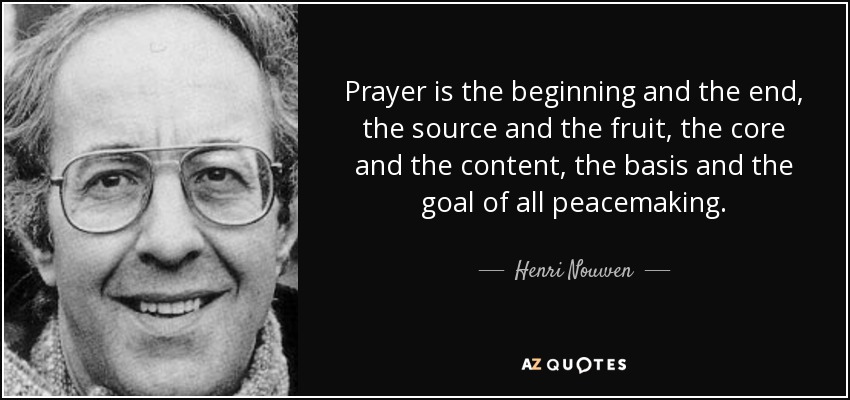 Prayer is the beginning and the end, the source and the fruit, the core and the content, the basis and the goal of all peacemaking. - Henri Nouwen