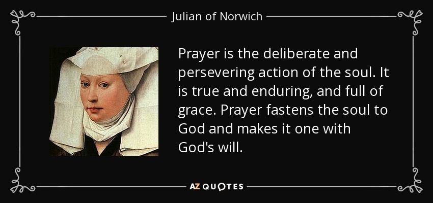 Prayer is the deliberate and persevering action of the soul. It is true and enduring, and full of grace. Prayer fastens the soul to God and makes it one with God's will. - Julian of Norwich