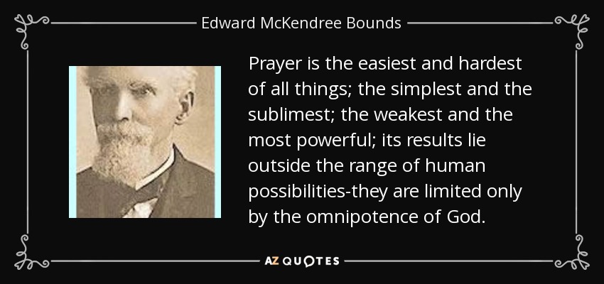 Prayer is the easiest and hardest of all things; the simplest and the sublimest; the weakest and the most powerful; its results lie outside the range of human possibilities-they are limited only by the omnipotence of God. - Edward McKendree Bounds
