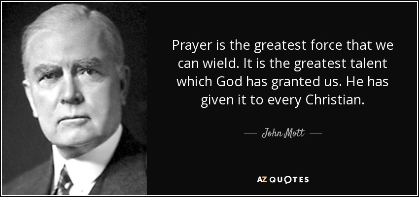 Prayer is the greatest force that we can wield. It is the greatest talent which God has granted us. He has given it to every Christian. - John Mott