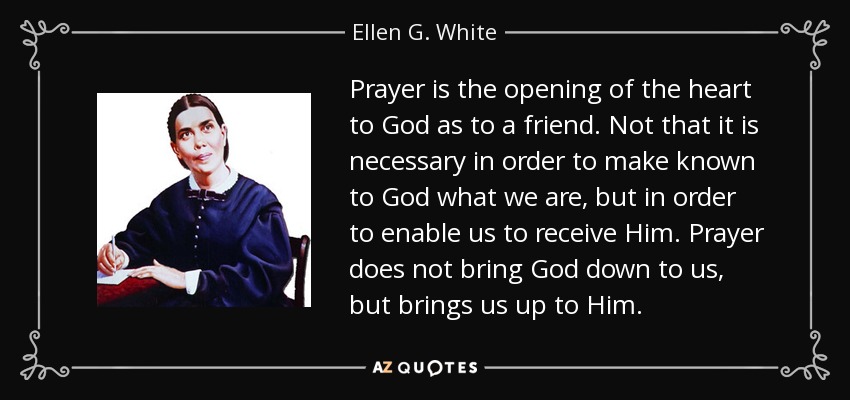 Prayer is the opening of the heart to God as to a friend. Not that it is necessary in order to make known to God what we are, but in order to enable us to receive Him. Prayer does not bring God down to us, but brings us up to Him. - Ellen G. White
