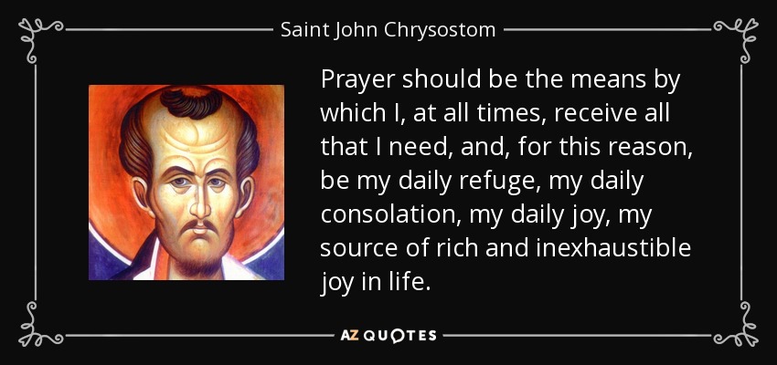 Prayer should be the means by which I, at all times, receive all that I need, and, for this reason, be my daily refuge, my daily consolation, my daily joy, my source of rich and inexhaustible joy in life. - Saint John Chrysostom