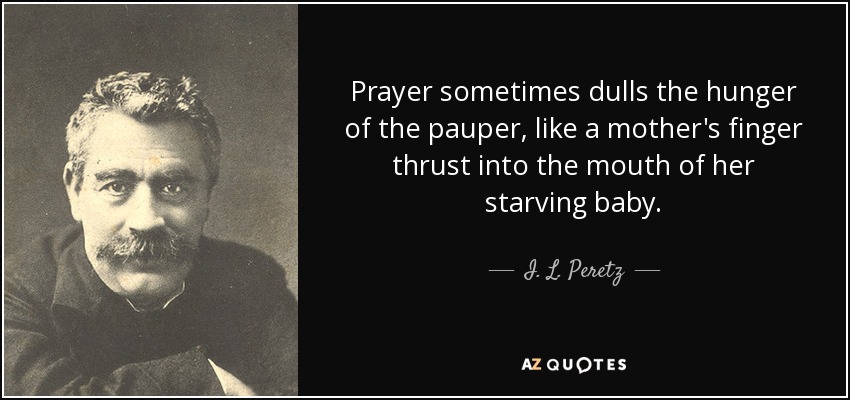 Prayer sometimes dulls the hunger of the pauper, like a mother's finger thrust into the mouth of her starving baby. - I. L. Peretz