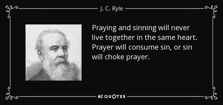 Praying and sinning will never live together in the same heart. Prayer will consume sin, or sin will choke prayer. - J. C. Ryle