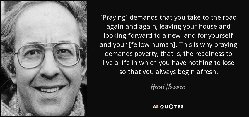 [Praying] demands that you take to the road again and again, leaving your house and looking forward to a new land for yourself and your [fellow human]. This is why praying demands poverty, that is, the readiness to live a life in which you have nothing to lose so that you always begin afresh. - Henri Nouwen