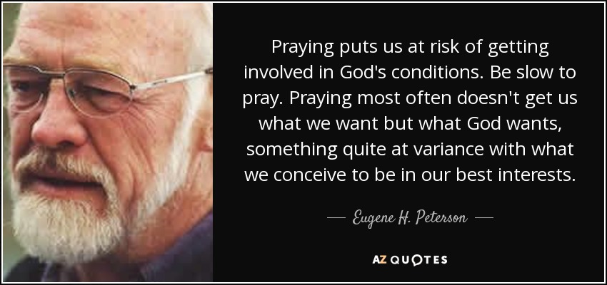Praying puts us at risk of getting involved in God's conditions. Be slow to pray. Praying most often doesn't get us what we want but what God wants, something quite at variance with what we conceive to be in our best interests. - Eugene H. Peterson