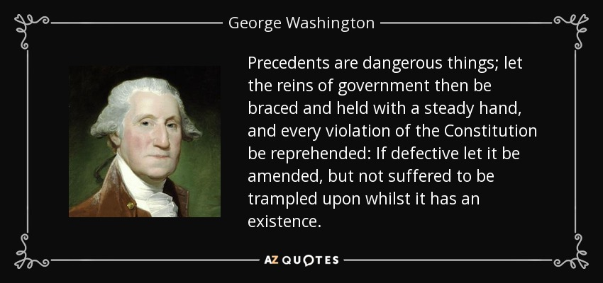 Precedents are dangerous things; let the reins of government then be braced and held with a steady hand, and every violation of the Constitution be reprehended: If defective let it be amended, but not suffered to be trampled upon whilst it has an existence. - George Washington