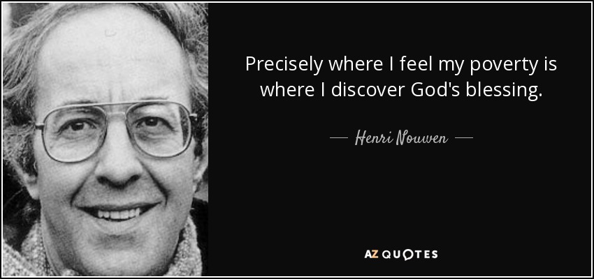 Precisely where I feel my poverty is where I discover God's blessing. - Henri Nouwen