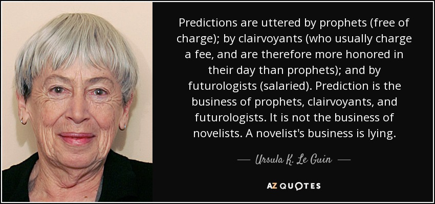 Predictions are uttered by prophets (free of charge); by clairvoyants (who usually charge a fee, and are therefore more honored in their day than prophets); and by futurologists (salaried). Prediction is the business of prophets, clairvoyants, and futurologists. It is not the business of novelists. A novelist's business is lying. - Ursula K. Le Guin