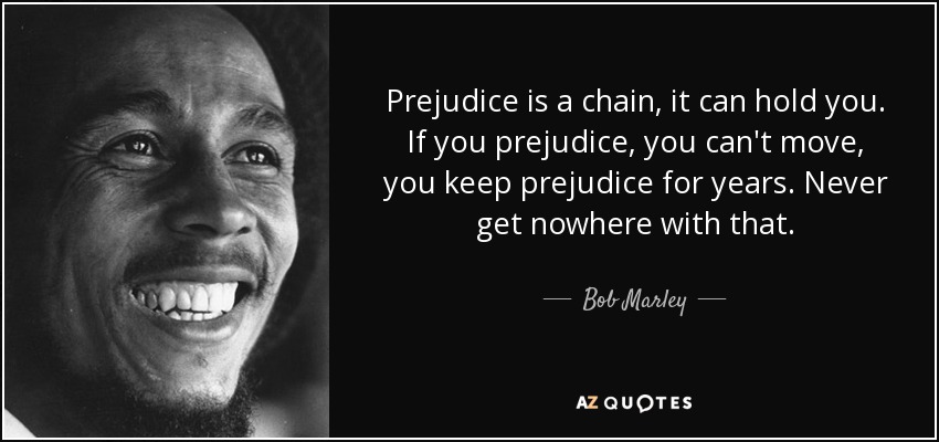 Prejudice is a chain, it can hold you. If you prejudice, you can't move, you keep prejudice for years. Never get nowhere with that. - Bob Marley