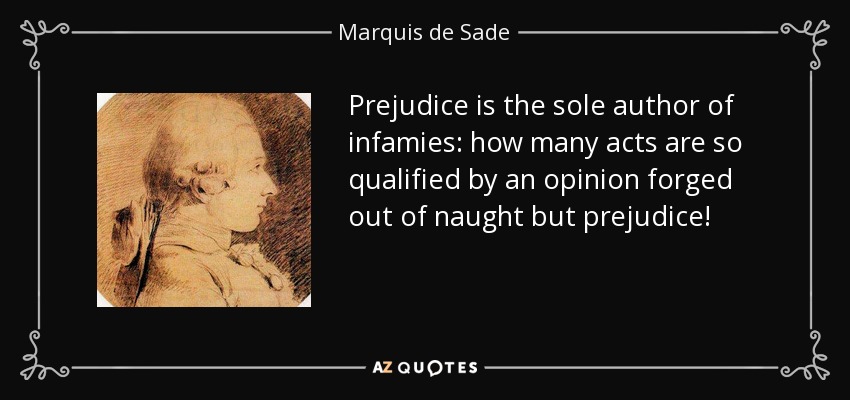Prejudice is the sole author of infamies: how many acts are so qualified by an opinion forged out of naught but prejudice! - Marquis de Sade