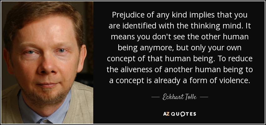 Prejudice of any kind implies that you are identified with the thinking mind. It means you don't see the other human being anymore, but only your own concept of that human being. To reduce the aliveness of another human being to a concept is already a form of violence. - Eckhart Tolle