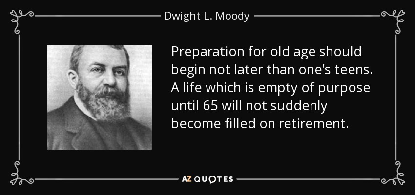 Preparation for old age should begin not later than one's teens. A life which is empty of purpose until 65 will not suddenly become filled on retirement. - Dwight L. Moody