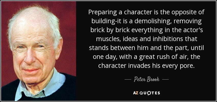 Preparing a character is the opposite of building-it is a demolishing, removing brick by brick everything in the actor's muscles, ideas and inhibitions that stands between him and the part, until one day, with a great rush of air, the character invades his every pore. - Peter Brook