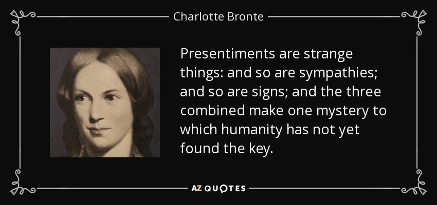 Presentiments are strange things: and so are sympathies; and so are signs; and the three combined make one mystery to which humanity has not yet found the key. - Charlotte Bronte