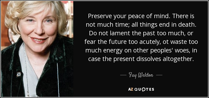 Preserve your peace of mind. There is not much time; all things end in death. Do not lament the past too much, or fear the future too acutely, ot waste too much energy on other peoples' woes, in case the present dissolves altogether. - Fay Weldon