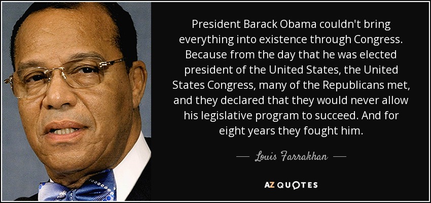 President Barack Obama couldn't bring everything into existence through Congress. Because from the day that he was elected president of the United States, the United States Congress, many of the Republicans met, and they declared that they would never allow his legislative program to succeed. And for eight years they fought him. - Louis Farrakhan