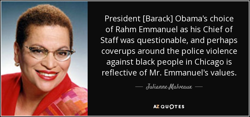 President [Barack] Obama's choice of Rahm Emmanuel as his Chief of Staff was questionable, and perhaps coverups around the police violence against black people in Chicago is reflective of Mr. Emmanuel's values. - Julianne Malveaux