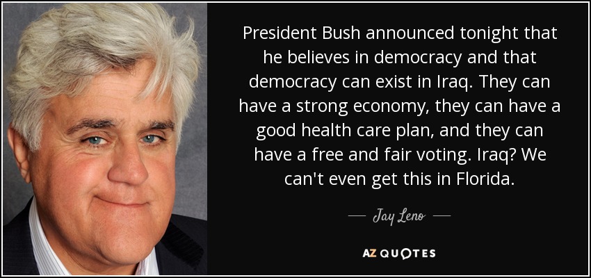 President Bush announced tonight that he believes in democracy and that democracy can exist in Iraq. They can have a strong economy, they can have a good health care plan, and they can have a free and fair voting. Iraq? We can't even get this in Florida. - Jay Leno