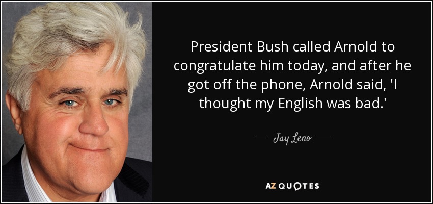President Bush called Arnold to congratulate him today, and after he got off the phone, Arnold said, 'I thought my English was bad.' - Jay Leno