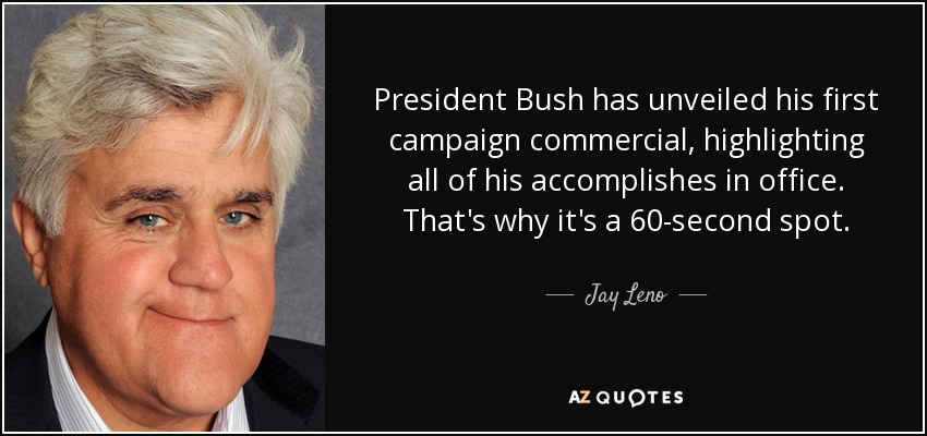 President Bush has unveiled his first campaign commercial, highlighting all of his accomplishes in office. That's why it's a 60-second spot. - Jay Leno