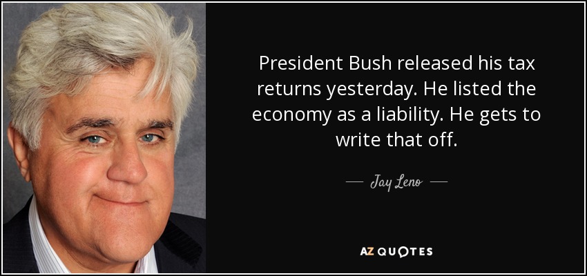 President Bush released his tax returns yesterday. He listed the economy as a liability. He gets to write that off. - Jay Leno