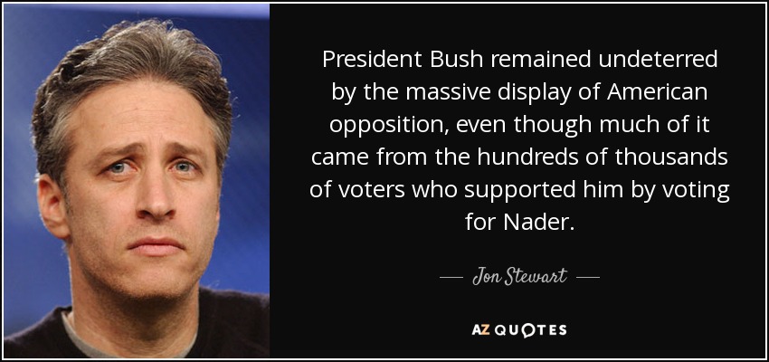 President Bush remained undeterred by the massive display of American opposition, even though much of it came from the hundreds of thousands of voters who supported him by voting for Nader. - Jon Stewart