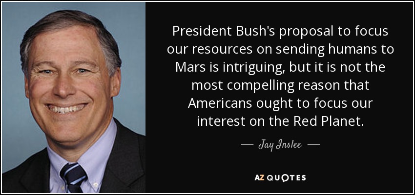 President Bush's proposal to focus our resources on sending humans to Mars is intriguing, but it is not the most compelling reason that Americans ought to focus our interest on the Red Planet. - Jay Inslee