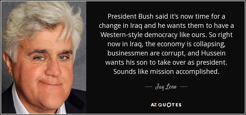 President Bush said it's now time for a change in Iraq and he wants them to have a Western-style democracy like ours. So right now in Iraq, the economy is collapsing, businessmen are corrupt, and Hussein wants his son to take over as president. Sounds like mission accomplished. - Jay Leno