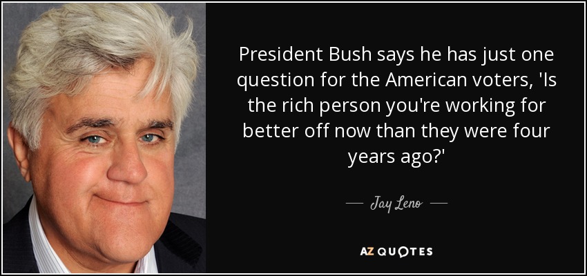 President Bush says he has just one question for the American voters, 'Is the rich person you're working for better off now than they were four years ago?' - Jay Leno