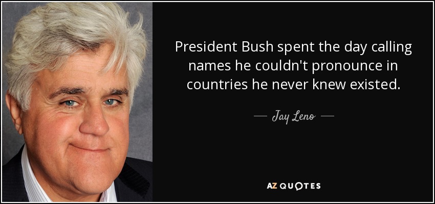 President Bush spent the day calling names he couldn't pronounce in countries he never knew existed. - Jay Leno