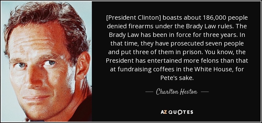[President Clinton] boasts about 186,000 people denied firearms under the Brady Law rules. The Brady Law has been in force for three years. In that time, they have prosecuted seven people and put three of them in prison. You know, the President has entertained more felons than that at fundraising coffees in the White House, for Pete's sake. - Charlton Heston