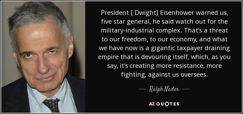 President [ Dwight] Eisenhower warned us, five star general, he said watch out for the military-industrial complex. That's a threat to our freedom, to our economy, and what we have now is a gigantic taxpayer draining empire that is devouring itself, which, as you say, it's creating more resistance, more fighting, against us oversees. - Ralph Nader