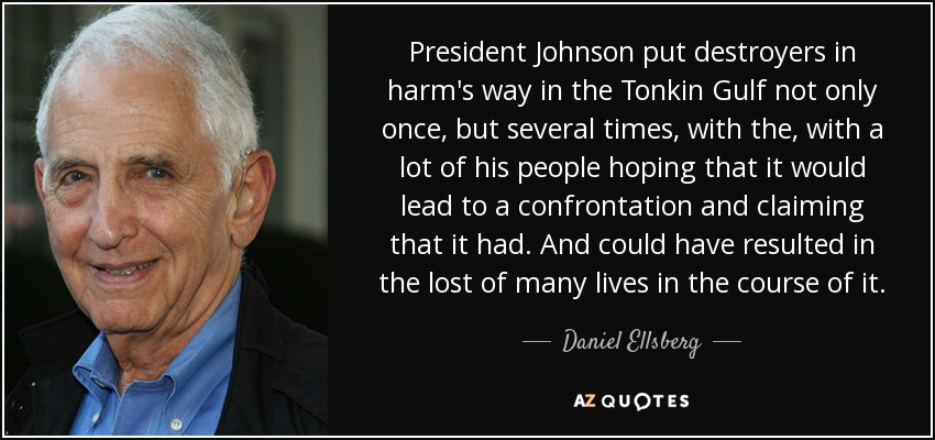 President Johnson put destroyers in harm's way in the Tonkin Gulf not only once, but several times, with the, with a lot of his people hoping that it would lead to a confrontation and claiming that it had. And could have resulted in the lost of many lives in the course of it. - Daniel Ellsberg