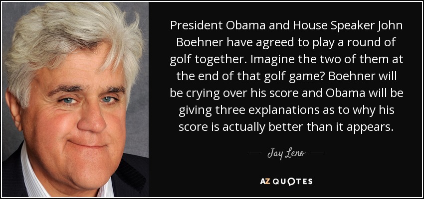 President Obama and House Speaker John Boehner have agreed to play a round of golf together. Imagine the two of them at the end of that golf game? Boehner will be crying over his score and Obama will be giving three explanations as to why his score is actually better than it appears. - Jay Leno