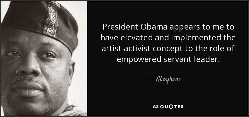 President Obama appears to me to have elevated and implemented the artist-activist concept to the role of empowered servant-leader. - Aberjhani