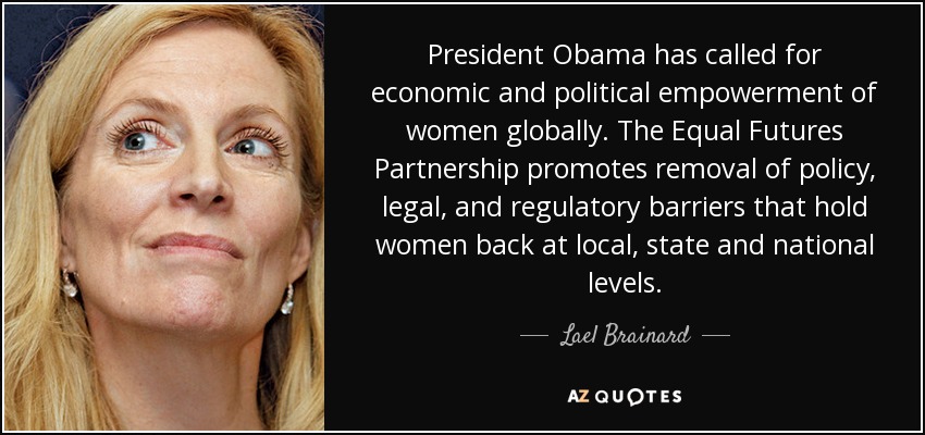 President Obama has called for economic and political empowerment of women globally. The Equal Futures Partnership promotes removal of policy, legal, and regulatory barriers that hold women back at local, state and national levels. - Lael Brainard