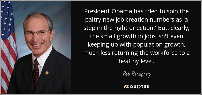 President Obama has tried to spin the paltry new job creation numbers as 'a step in the right direction.' But, clearly, the small growth in jobs isn't even keeping up with population growth, much less returning the workforce to a healthy level. - Bob Beauprez