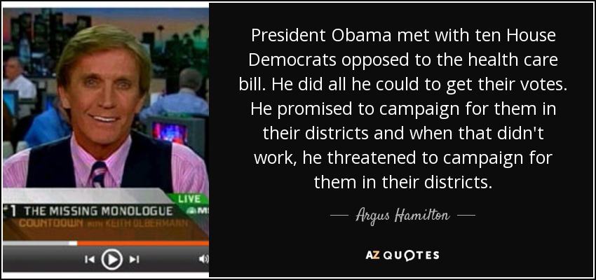 President Obama met with ten House Democrats opposed to the health care bill. He did all he could to get their votes. He promised to campaign for them in their districts and when that didn't work, he threatened to campaign for them in their districts. - Argus Hamilton