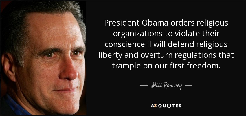 President Obama orders religious organizations to violate their conscience. I will defend religious liberty and overturn regulations that trample on our first freedom. - Mitt Romney