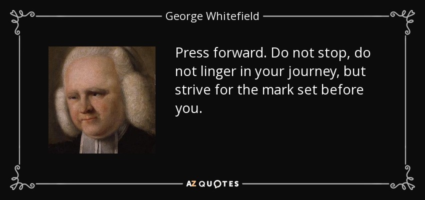 Press forward. Do not stop, do not linger in your journey, but strive for the mark set before you. - George Whitefield