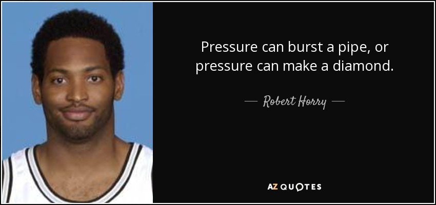 Pressure can burst a pipe, or pressure can make a diamond. - Robert Horry