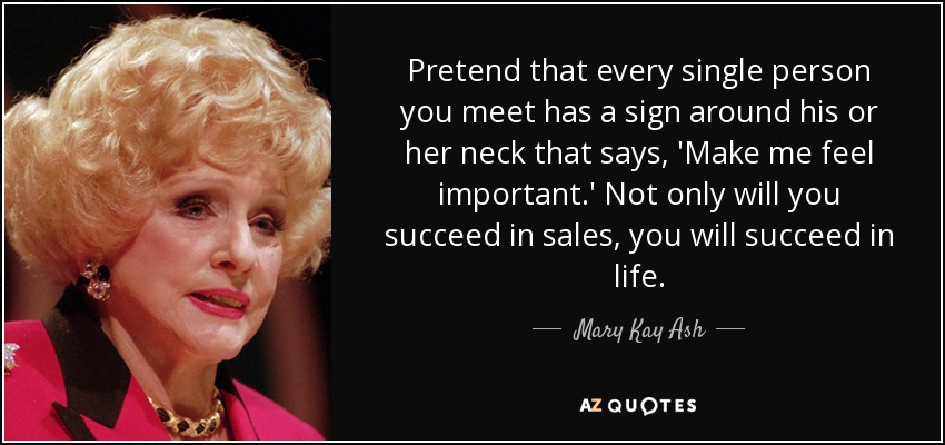 Pretend that every single person you meet has a sign around his or her neck that says, 'Make me feel important.' Not only will you succeed in sales, you will succeed in life. - Mary Kay Ash