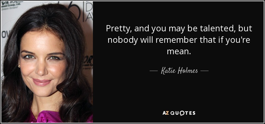 Pretty, and you may be talented, but nobody will remember that if you're mean. - Katie Holmes