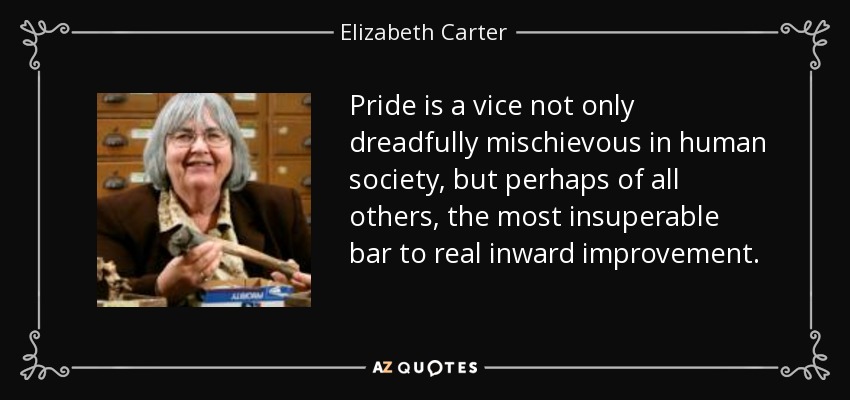 Pride is a vice not only dreadfully mischievous in human society, but perhaps of all others, the most insuperable bar to real inward improvement. - Elizabeth Carter