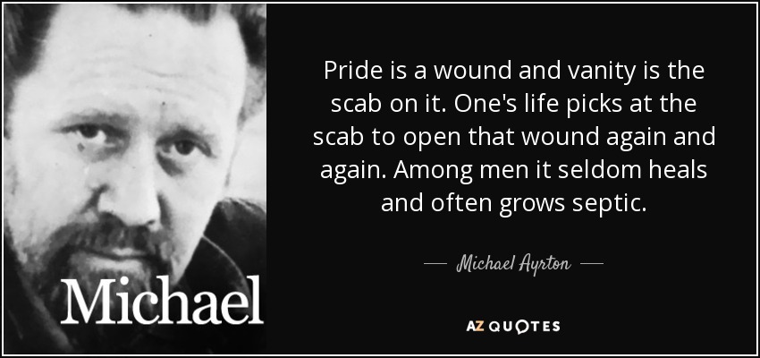 Pride is a wound and vanity is the scab on it. One's life picks at the scab to open that wound again and again. Among men it seldom heals and often grows septic. - Michael Ayrton