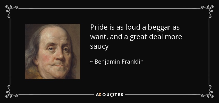 Pride is as loud a beggar as want, and a great deal more saucy - Benjamin Franklin