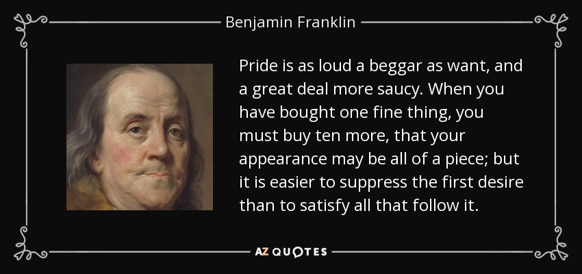 Pride is as loud a beggar as want, and a great deal more saucy. When you have bought one fine thing, you must buy ten more, that your appearance may be all of a piece; but it is easier to suppress the first desire than to satisfy all that follow it. - Benjamin Franklin