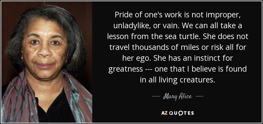 Pride of one's work is not improper, unladylike, or vain. We can all take a lesson from the sea turtle. She does not travel thousands of miles or risk all for her ego. She has an instinct for greatness --- one that I believe is found in all living creatures. - Mary Alice